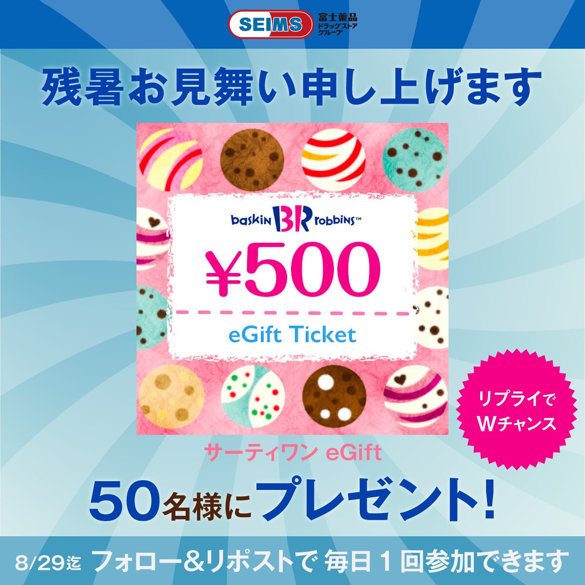 残暑お見舞い申し上げます🌻

セイムスから
サーティワン 500円eGiftが
計50名様にその場で当たる！

＼Wチャンス／
お好きなフレーバーをリプライで
20名様に追加当選🍨

①アカウントをフォロー
②この投稿をリポスト
③結果を確認▶︎ present.social-camp.com/seims_official…

〆本日23:59
8月29日まで毎日更新✨