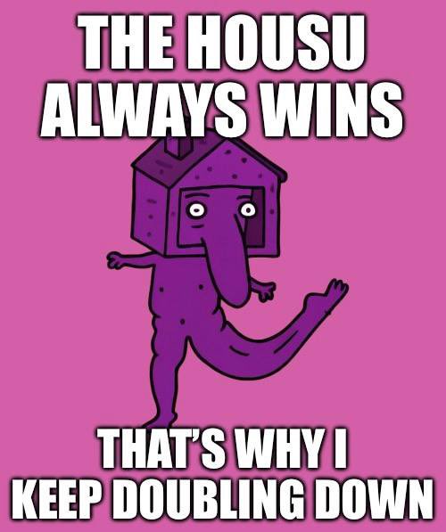 ₊ ⊹ ⊹ ₊ DOUBLE DOWNUU   ₊ ⊹ ⊹ ₊ 

ON ₊
　　. 　 　.　WHAT　　. 　 

* 　　.　 • YOU• 

        ₊ BELIEVE  IN ⊹
   
                  ++THE HOUSU ALWAYS WINS IN THE END                  
                 
˚　.　　* 　　.　*　* 　　.　* ˚　.