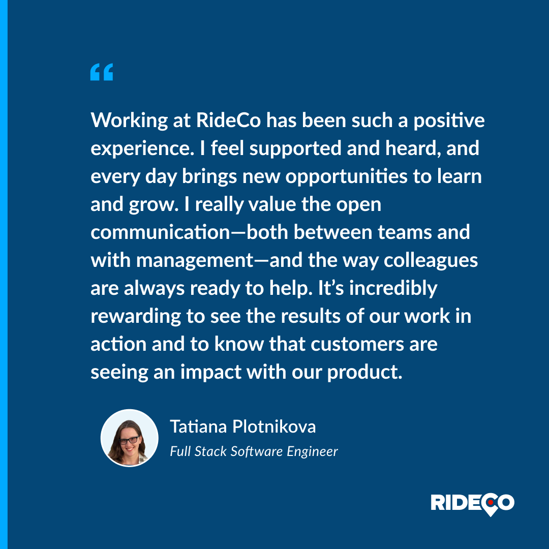 Tatiana Plotnikova shares her experience as a Full Stack Software Engineer at <a href="/RideCo_OnDemand/">RideCo On-Demand Transit</a> Transit:

"Working at RideCo has been such a positive experience. I feel supported and heard, and every day brings new opportunities to learn and grow. I really value the open
