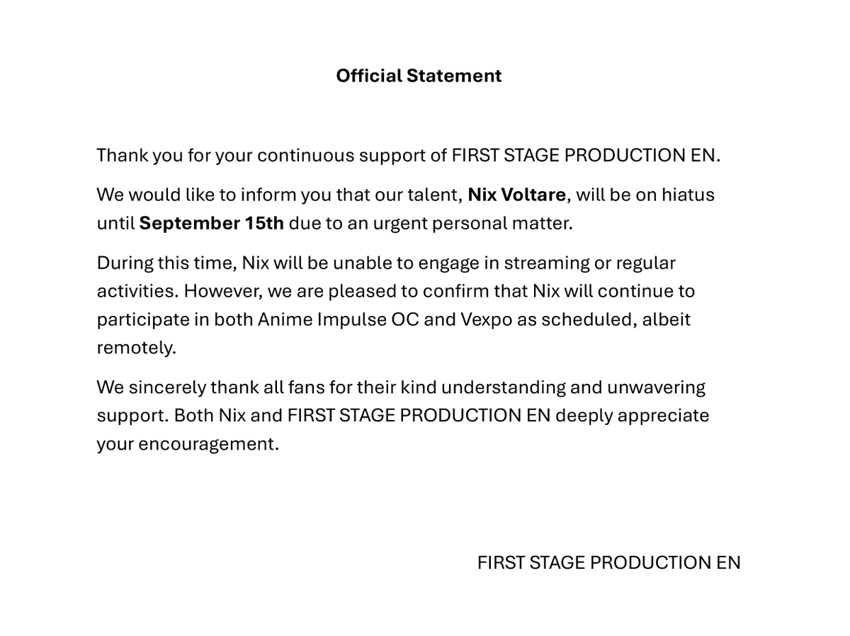 【Official Statement】

We would like to inform you that our talent, Nix Voltare, will be on hiatus until September 15th JST due to an urgent personal matter.
Thank you for your understanding and for your continuous support of FIRST STAGE PRODUCTION EN.