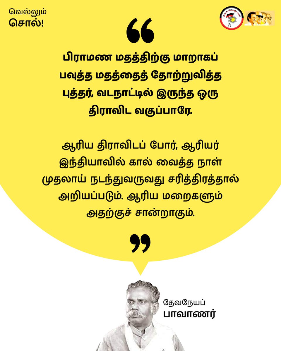 “பிராமண மதத்திற்கு மாறாகப் பவுத்த மதத்தைத் தோற்றுவித்த புத்தர், வடநாட்டில் இருந்த ஒரு திராவிட வகுப்பாரே. ஆரிய திராவிடப் போர், ஆரியர் இந்தியாவில் கால் வைத்த நாள் முதலாய் நடந்துவருவது சரித்திரத்தால் அறியப்படும். ஆரிய மறைகளும் அதற்குச் சான்றாகும்’’
-தேவநேயப் பாவாணர்

#வெல்லும்_சொல்!