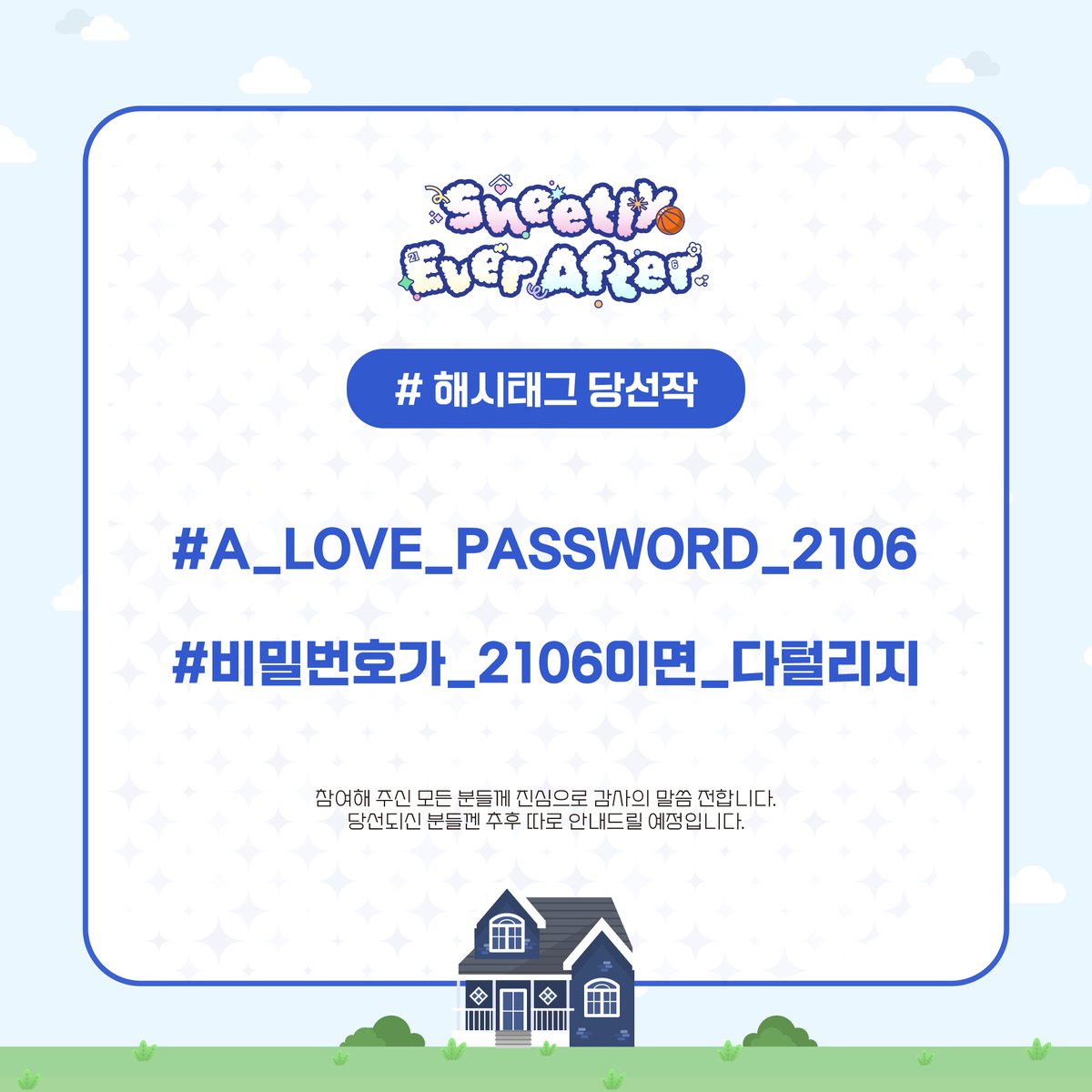 🏠 𝚂𝚠𝚎𝚎𝚝𝚕𝚢 𝙴𝚟𝚎𝚛 𝙰𝚏𝚝𝚎𝚛｜뱅상카페
【해시태그 공개】

병찬이, 상호의 결혼 1주년 기념 해시태그 공모 당선작을 공개합니다.

#A_LOVE_PASSWORD_2106
#비밀번호가_2106이면_다털리지

참여해 주신 모든 분들께 진심으로 감사의 말씀 전합니다.
당선되신 분들껜 추후 따로 안내 드릴