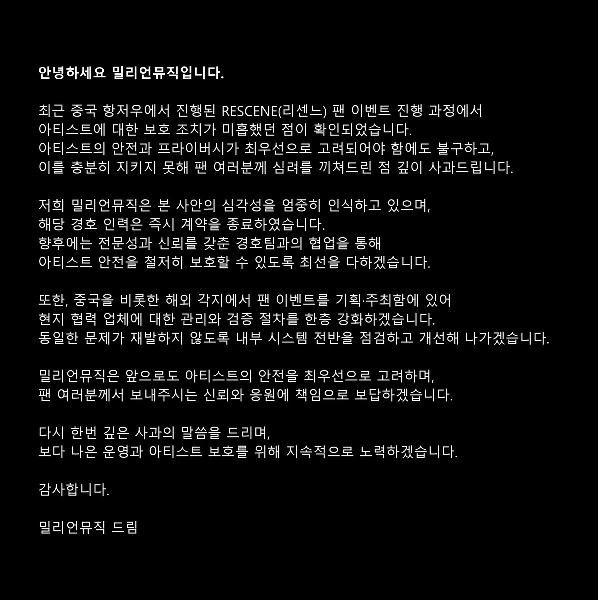 안녕하세요 밀리언뮤직입니다.

최근 중국 항저우에서 진행된 RESCENE(리센느) 팬 이벤트 진행 과정에서 아티스트에 대한 보호 조치가 미흡했던 점이 확인되었습니다. 
아티스트의 안전과 프라이버시가 최우선으로 고려되어야 함에도 불구하고, 이를 충분히 지키지 못해 팬 여러분께 심려를 끼쳐드린