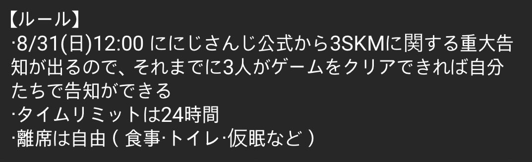 점프킹 내구 룰
・ 8월 31일(일) 12:00 니지산지 공식에서 삼스케 관련 중대 공지가 나오기 때문에 그때까지 3인이 게임을 클리어한다면 스스로 공지할 수 있다
・ 제한 시간은 24시간
・ 자리를 비우는 것은 자유(식사, 화장실, 수면 등)