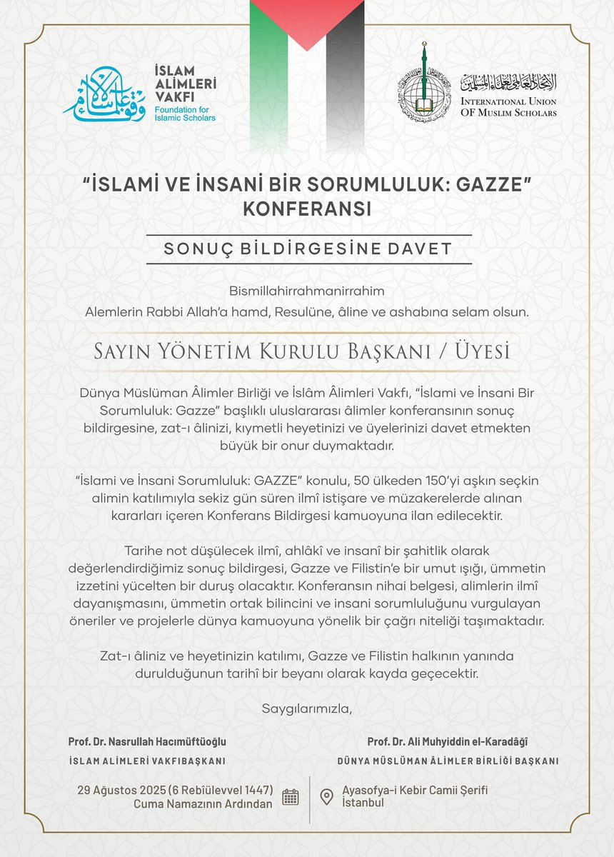 Dünya Müslüman Âlimler Birliği ve İslâm Âlimleri Vakfı’nın, “İslami ve İnsani Bir Sorumluluk: Gazze” başlıklı uluslararası âlimler konferansının sonuç bildirgesine davetli ve davetçisiniz.

📅 Tarih: 29 Ağustos 2025 (6 Rebîülevvel 1447), Cuma namazının
 
📍 Yer: Ayasofya-i Kebir