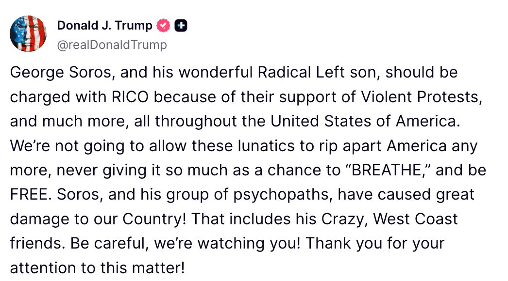Donald Trump: "George Soros, y su maravilloso hijo de la Izquierda Radical, deberían ser acusados bajo RICO por su apoyo a las protestas violentas, y mucho más, en todos los Estados Unidos de América.

No vamos a permitir que estos lunáticos sigan destrozando América, sin darle