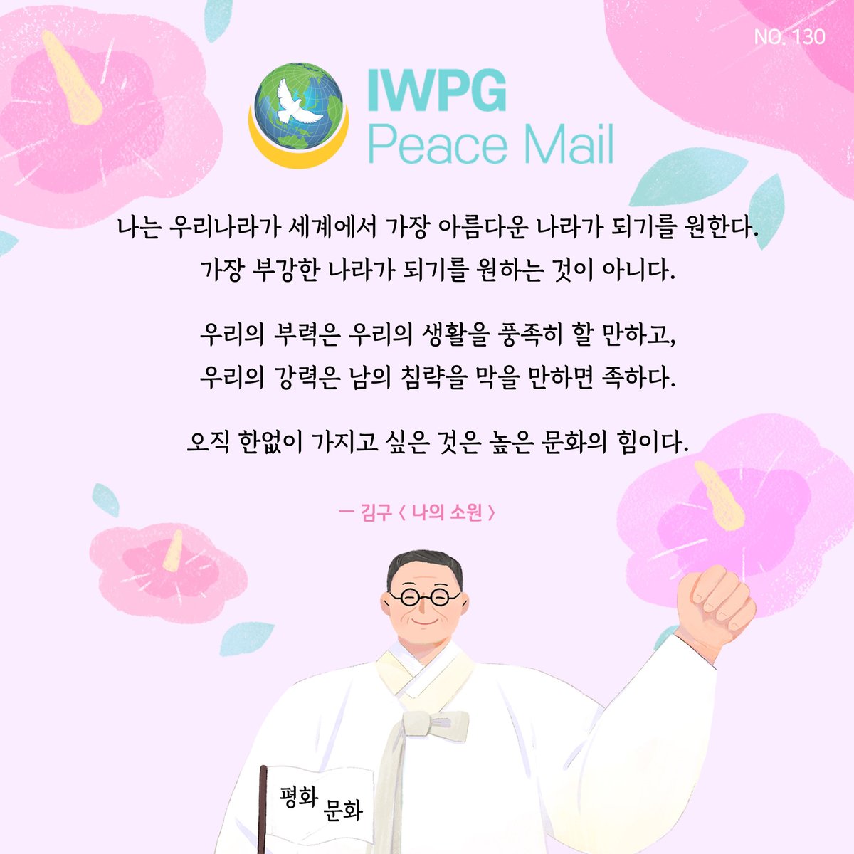 peace1road's tweet photo. 피스메일 NO.130

나는 우리나라가 세계에서 가장 아름다운 나라가 되기를 원한다. 
가장 부강한 나라가 되기를 원하는 것이 아니다 우리의 부력은 우리의 생활을 풍족히 할 만하고, 우리의 강력은 남의 침략을 막을 만하면 족하다 오직 한없이 가지고 싶은 것은 높은 문화의 힘이다
김구 나의 소원 https://t.co/a0cPkrfXoo