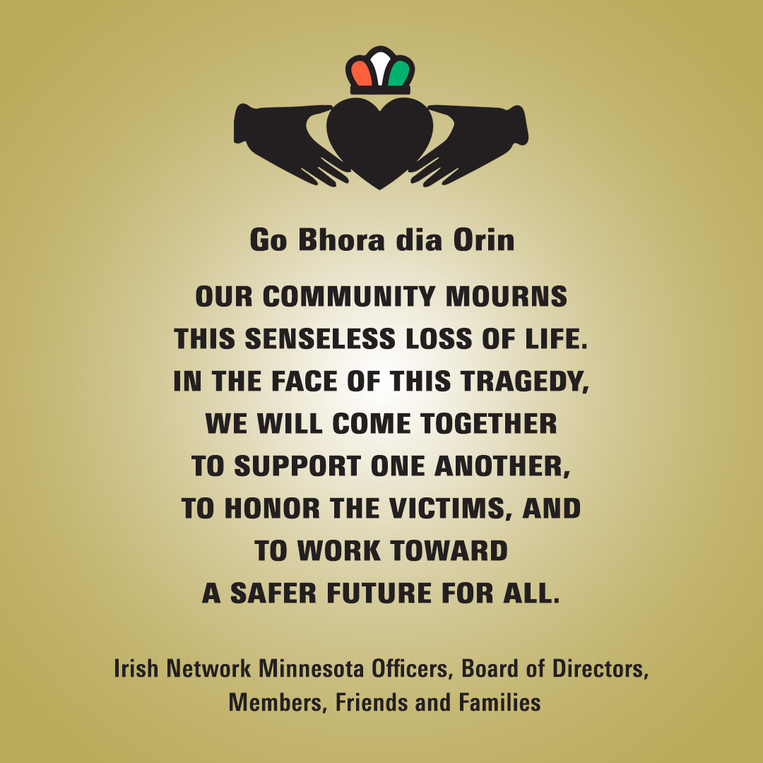 Irish Network Minnesota IN-MN speak in one voice to express our outrage and grief in this senseless loss of life. In the face of this tragedy, we will come together to support one another, to honor the victims, and to work toward a safer future for all.
Go Bhora dia Orin