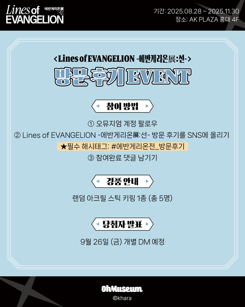 oh_museum's tweet photo. 「Lines of EVANGELION (에반게리온展 : 선 )」
【방문 후기 EVENT】

▶참여 방법
오뮤지엄 계정 팔로우
Lines of EVANGELION 에반게리온展:선 방문 후기를 SNS에 올리기
★필수 해시태그: #에반게리온전_방문후기
3. 댓글에 참여 완료 남기기

▶경품 안내
랜덤 아크릴 스틱 키링 (총 5명)

▶당첨자 발표
9월 26일 (금) 개별 DM 예정

#에반게리온전 #오뮤지엄

-

*Lines of EVANGELION -에반게리온전:선-*
-전시 기간 : 2025.08.28 ~ 2025.11.30
-전시 장소 : AK plaza 홍대 4F (서울특별시 마포구 양화로188)