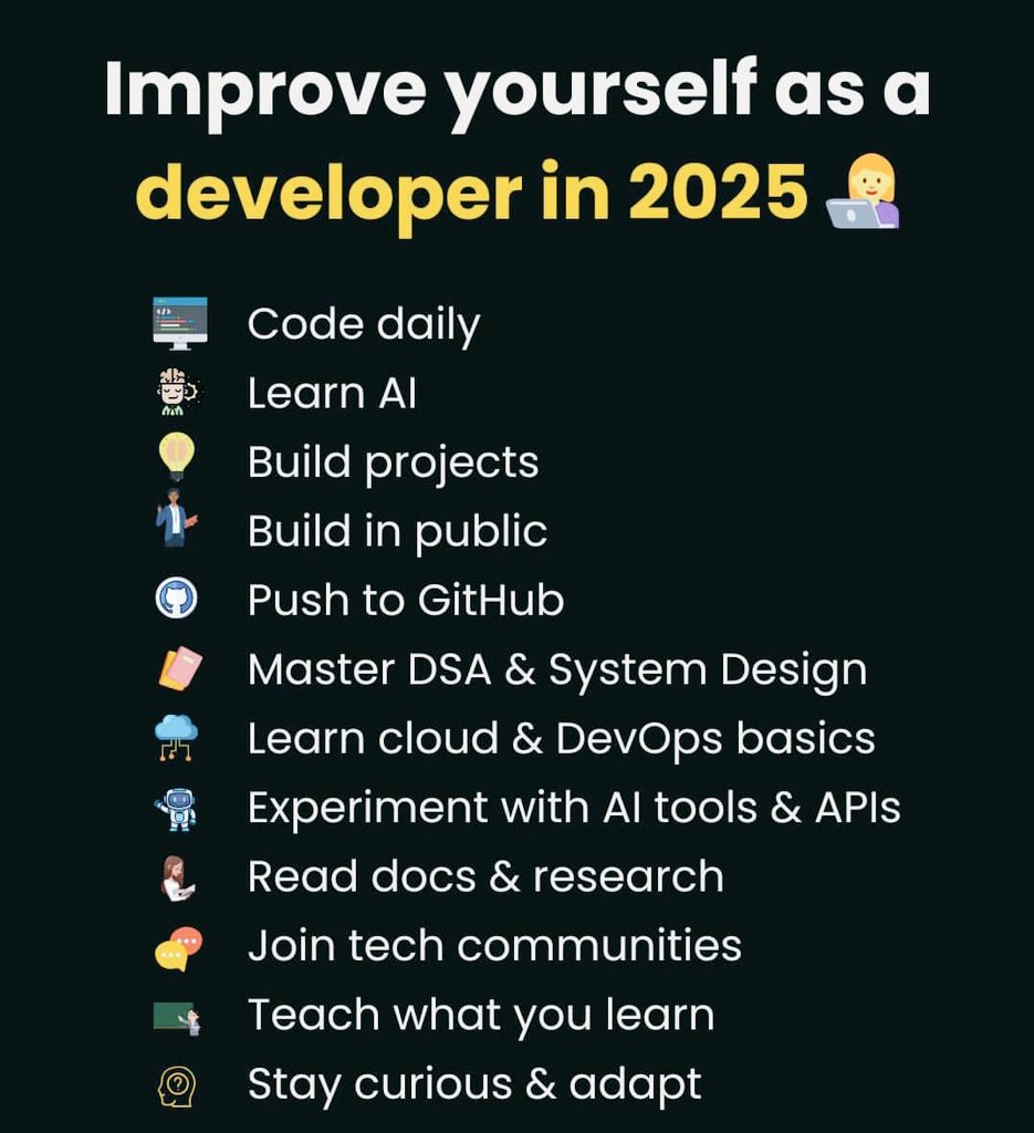 itsindrajput's tweet image. #Improve Yourself as a #Developer in 2025 🚀

👨‍💻 #CODE Daily  
🧠 #learn AI  
💡 #Build Projects   
🐙 Push to #GitHub  
📘 Master #DSA &amp;amp; System Design  
☁️ Learn #Cloud &amp;amp; #DevOps basics  
🤖 Experiment with #AI tools &amp;amp; #APIs 
📚 Read docs &amp;amp; research   
🧠 Stay curious &amp;amp; adapt