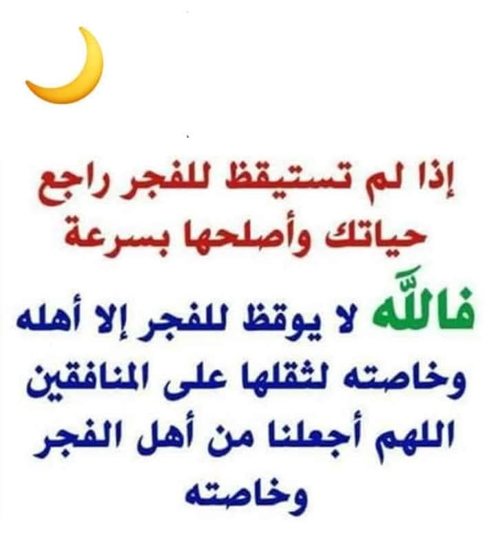 استيقظوا وايقظوا أحبتكم وتذوقوا جنة الدنيا،

رتبوا أمنياتكم وأنيروا قلوبكم بصلاة الفجر

قال رسول الله صلي الله عليه وسلم :

{مَن صَلَّى الفجر في جَمَاعَةٍ فَكَأنَّما قَامَ نِصْفَ اللَّيْلِ}

هنيئاً لڪم يا أهل الفجر أنه يوم عظيم  رتبو أدعيتكم والحو في دعاء والذي نفسي بيده انهو يحب