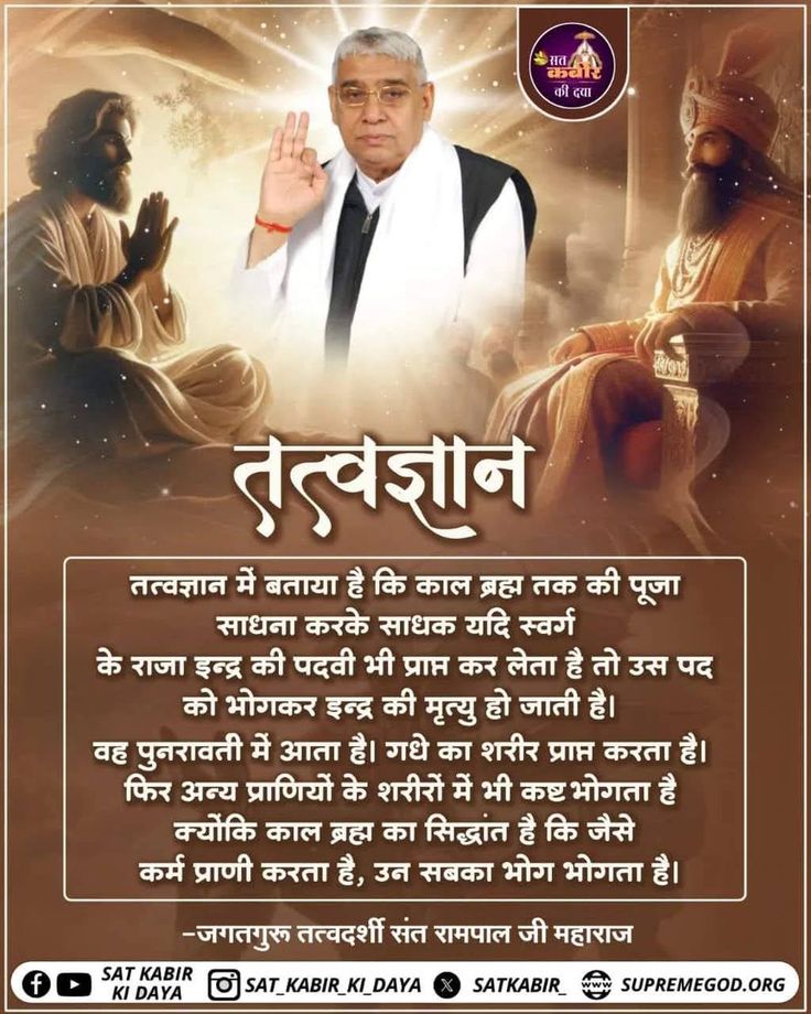 #सत_भक्ति_संदेश 
तत्वज्ञान
तत्वज्ञान में बताया है कि काल ब्रह्म तक की पूजा साधना करके साधक यदि स्वर्ग के राजा इन्द्र की पदवी भी प्राप्त कर लेता है तो उस पद को भोगकर इन्द्र की मृत्यु हो जाती है। वह पुनरावती में आता है। 
देखें साधना चैनल प्रतिदिन शाम7:30 बजे
#GodMorningThursday