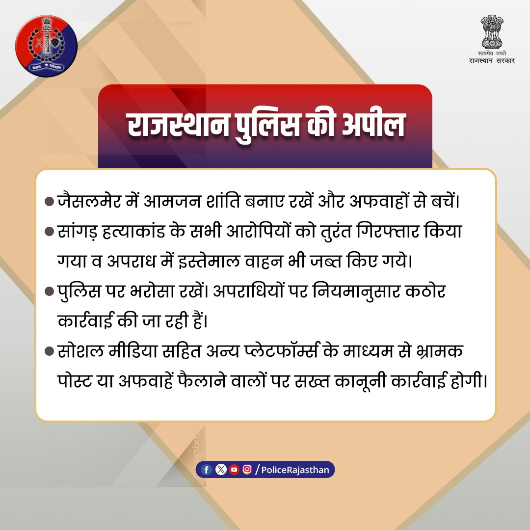 राजस्थान पुलिस की जैसलमेर में आम जनता से अपील : 

सांगड़ हत्याकांड के सभी आरोपी गिरफ्तार किए जा चुके हैं। 

कृपया झूठी अफवाहों पर ध्यान न दें। 

हम इस मामले में कठोर कार्रवाई कर रहे हैं।

भ्रामक पोस्ट करने वालों पर सख्त कार्रवाई होगी।

शांति और सद्भाव बनाए रखना हम सबकी