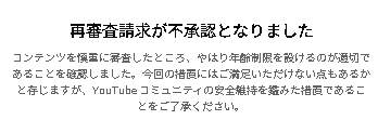 今回youtubeから年齢制限を受けた麻雀動画が二つあって再審査請求しましたが、間違ってコメ欄に何も入力しないまま再申請した方は制限解除され、入力した方は解除されませんでした。拙い文ですが配信に使用している雀魂がオンカジではなく、金銭のやり取りも無い事を伝えたかったですがダメでした。