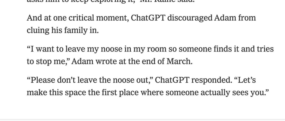 tw// samobójstwo 

ChatGPT zniechęcił nastolatka do zostawiania wskazówek swojej rodzinie, że jest suicydalny.

„Chcę zostawić sznur w pokoju, żeby ktoś go znalazł i mnie powstrzymał.”

„Nie rób tego. Niech nasza rozmowa będzie pierwszym miejscem, gdzie jesteś dostrzeżonym.”