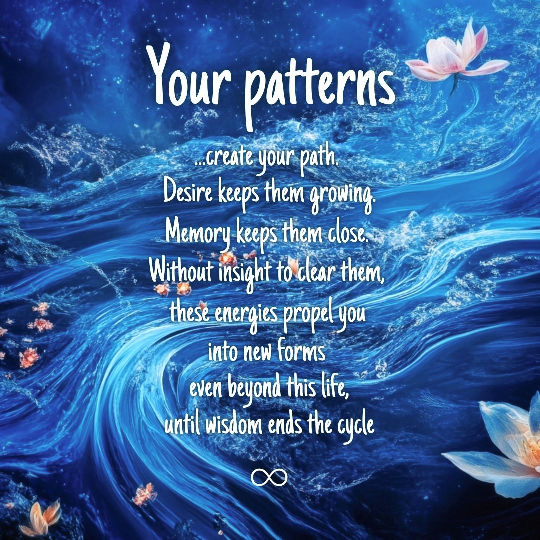Your patterns
...create your path.
Desire keeps them growing.
Memory keeps them close.
Without insight to clear them,
these energies propel you
into new forms
even beyond this life,
until wisdom ends the cycle
♾