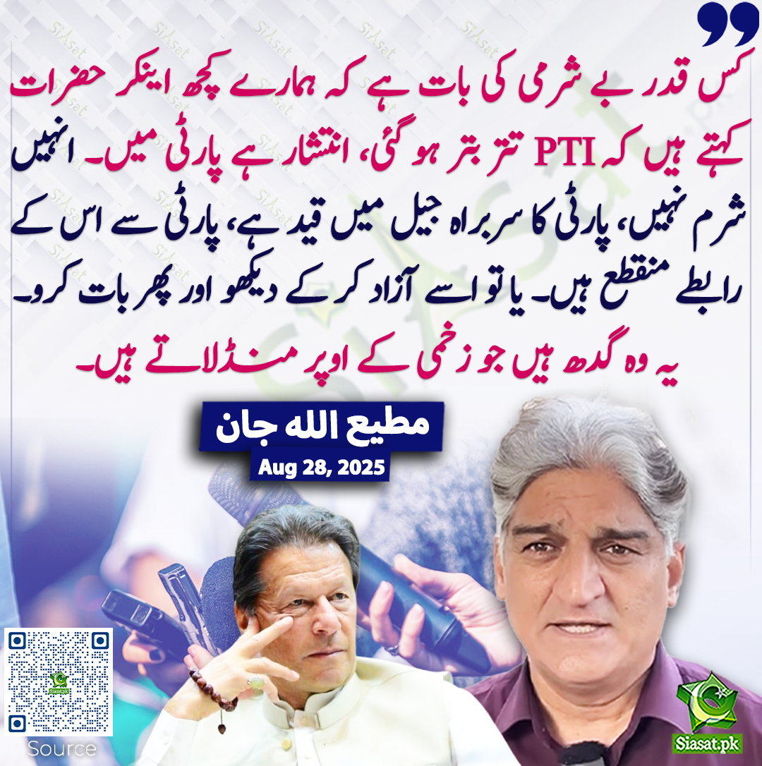 کس قدر بے شرمی کی بات ہے کہ ہمارے کچھ اینکر حضرات کہتے ہیں کہ PTI تتر بتر ہو گئی، انتشار ہے پارٹی میں۔ انہیں شرم نہیں، پارٹی کا سربراہ جیل میں قید ہے، پارٹی سے اس کے رابطے منقطع ہیں۔ یا تو اسے آزاد کر کے دیکھو اور پھر بات کرو۔ یہ وہ گدھ ہیں جو زخمی کے اوپر منڈلاتے ہیں۔ مطیع اللہ