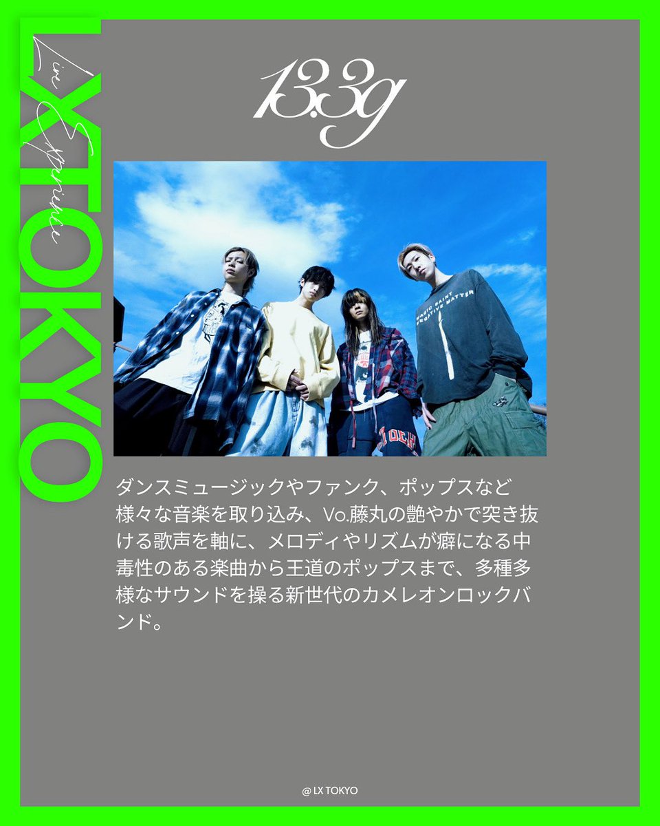Artist vol.4
13.3g <a href="/13_3g_official/">13.3g</a> 

ダンスミュージックやファンク、ポップスなど様々な音楽を取り込み、Vo.藤丸の艶やかで突き抜ける歌声を軸に、メロディやリズムが癖になる中毒性のある楽曲から王道のポップスまで、多種多様なサウンドを操る新世代のカメレオンロックバンド。

-———

LXTOKYO