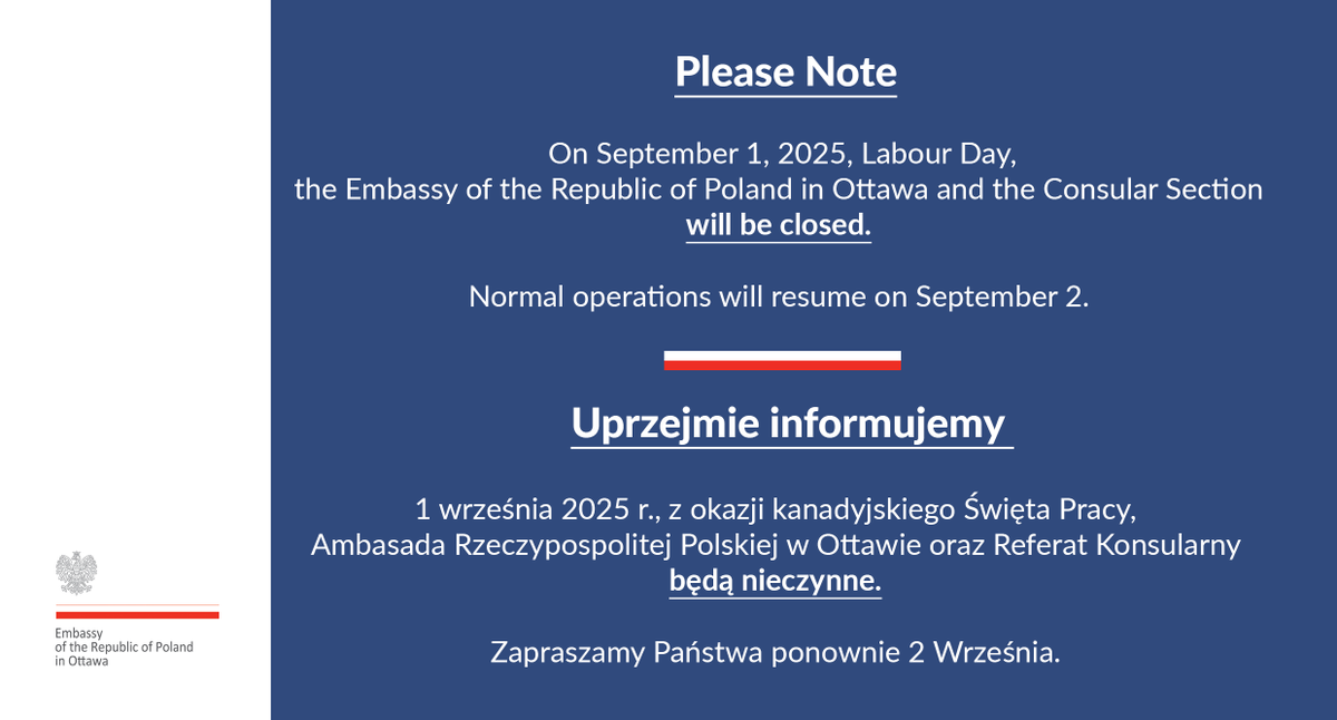 📣 Please Note 

On September 1, 2025, Labour Day, the Embassy of the Republic of Poland in Ottawa and the Consular Section will be closed. Normal operations will resume on September 2.

🇵🇱 Uprzejmie informujemy 

1 września 2025 r., z okazji kanadyjskiego Święta Pracy, Ambasada