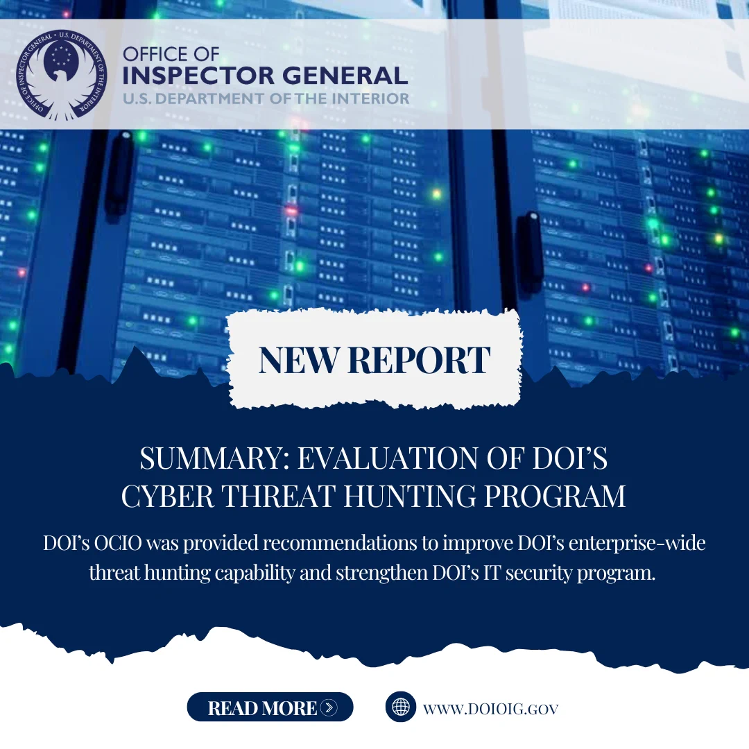Image includes the Office of Inspector General U.S. Department of the Interior logo and the following text: New Report, Summary: Evaluation of DOI's Cyber Threat Hunting Program, DOI's OCIO was provided recommendations to improve DOI's enterprise-wide threat hunting capability and strengthen DOI's IT security program. 