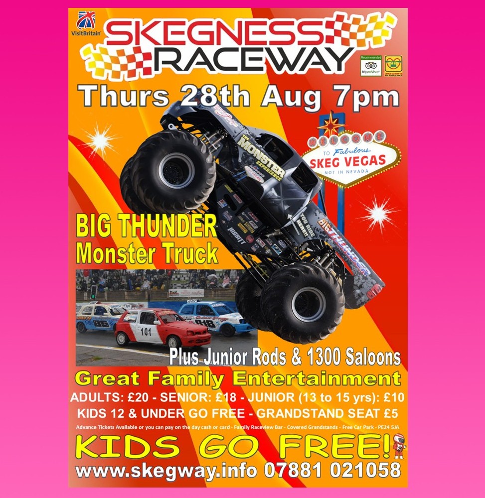 Tonight at Skeg Vegas
Thurs 28th Aug 7pm
Big Thunder Monster Truck
Plus Racing
Full events guide (prices, grandstand etc) on info skegway.info
All now pay at the gate, cash or card
we have a large capacity we won’t sell out
Great Family Entertainment
Kids Go Free