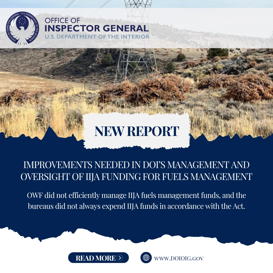 Image includes Office of Inspector General U.S. Department of the Interior's logo and the following wording: New Report, Improvements Needed in DOI's Management and Oversight of IIJA Funding for Fuels Management, OWF did not efficiently manage IIJA fuels management funds, and the bureaus did not always expend IIJA funds in accordance with the Act.