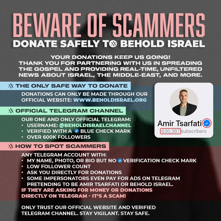 🚨 BEWARE OF SCAMMERS 🚨

Sadly, impersonators are using fake Telegram accounts pretending to be Amir Tsarfati or Behold Israel in order to ask for donations. Please stay vigilant and protect yourself!

✅ The ONLY safe way to donate is through our official website: