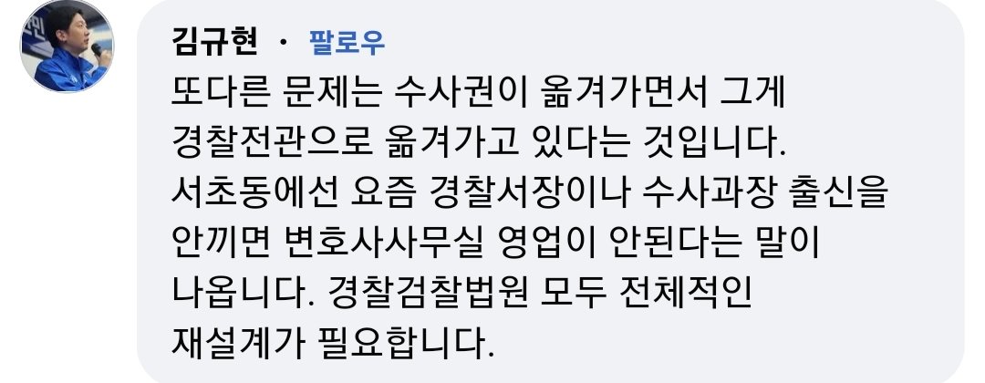 김규현 변호사

또다른 문제는 수사권이 옮겨가면서 그게
경찰전관으로 옮겨가고 있다는 것입니다.
서초동에선 요즘 경찰서장이나 수사과장 출신을
안끼면 변호사사무실 영업이 안된다는 말이
나옵니다. 경찰검찰법원 모두 전체적인
재설계가 필요합니다.