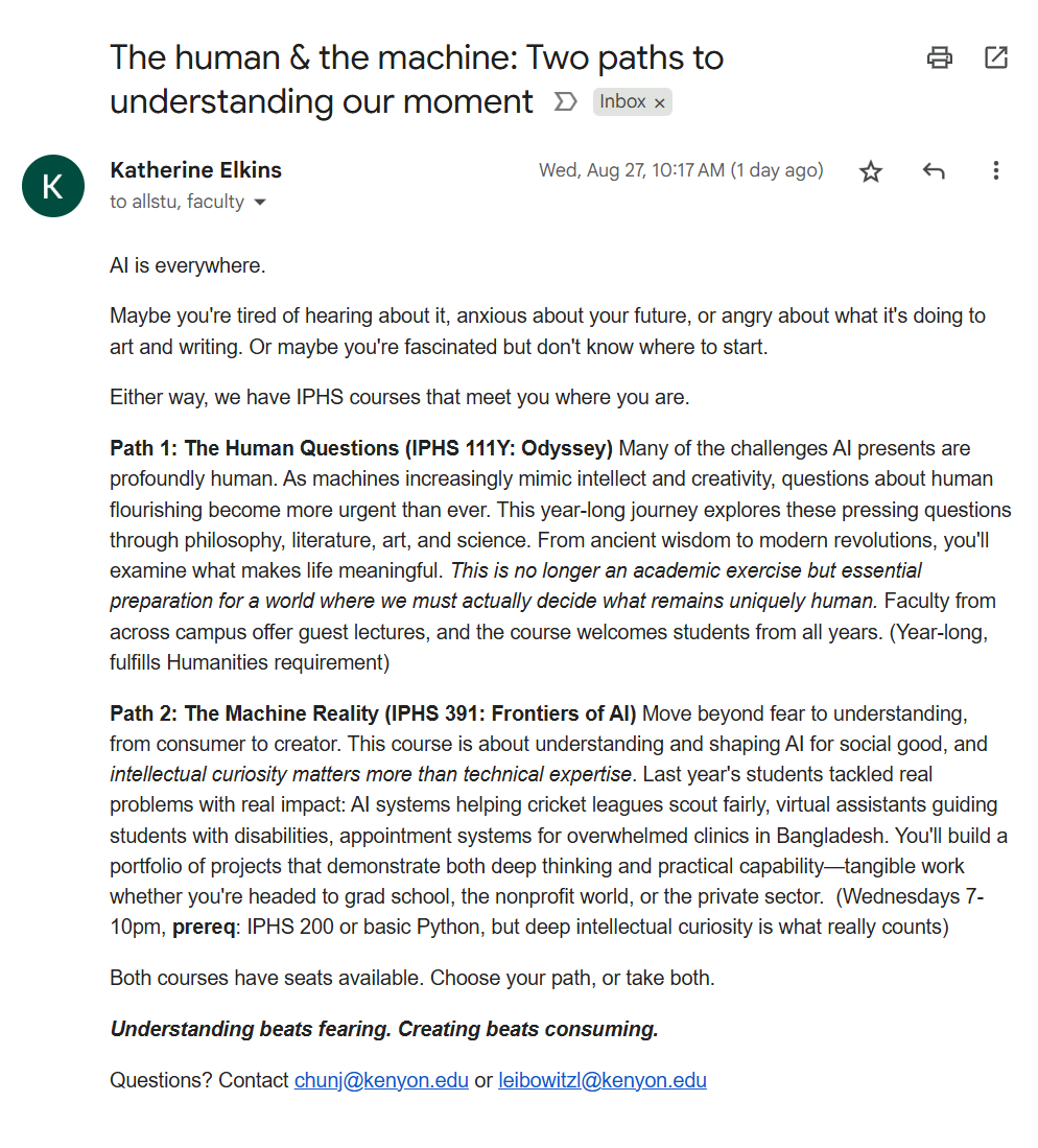 jonchun2000's tweet photo. SUBJECT: The human & the machine: Two paths to understanding our moment

Katherine Elkins, Director
Integrated Program for Humane Studies
Aug 27, 2025, 10:17 AM (1 day ago)

AI is everywhere.

Maybe you're tired of hearing about it, anxious about your future, or angry about what it's doing to art and writing. Or maybe you're fascinated but don't know where to start.

Either way, we have IPHS courses that meet you where you are.

Path 1: The Human Questions (IPHS 111Y: Odyssey) Many of the challenges AI presents are profoundly human. As machines increasingly mimic intellect and creativity, questions about human flourishing become more urgent than ever. This year-long journey explores these pressing questions through philosophy, literature, art, and science. From ancient wisdom to modern revolutions, you'll examine what makes life meaningful. This is no longer an academic exercise but essential preparation for a world where we must actually decide what remains uniquely human. Faculty from across campus offer guest lectures, and the course welcomes students from all years. (Year-long, fulfills Humanities requirement)

Path 2: The Machine Reality (IPHS 391: Frontiers of AI) Move beyond fear to understanding, from consumer to creator. This course is about understanding and shaping AI for social good, and intellectual curiosity matters more than technical expertise. Last year's students tackled real problems with real impact: AI systems helping cricket leagues scout fairly, virtual assistants guiding students with disabilities, appointment systems for overwhelmed clinics in Bangladesh. You'll build a portfolio of projects that demonstrate both deep thinking and practical capability—tangible work whether you're headed to grad school, the nonprofit world, or the private sector.  (Wednesdays 7-10pm, prereq: IPHS 200 or basic Python, but deep intellectual curiosity is what really counts)

Both courses have seats available. Choose your path, or take both.

Understanding beats fearing. Creating beats consuming.

Questions? Contact chunj@kenyon.edu or leibowitzl@kenyon.edu