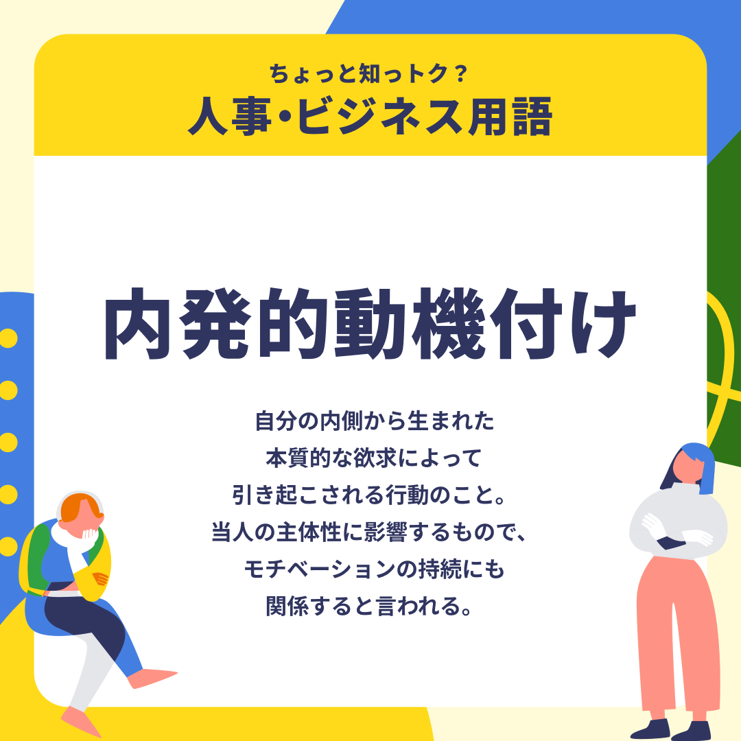人に言われてやる業務よりも、自発的かつ能動的にやる業務の方が仕事が進むという方も多いのではないでしょうか。「内発的動機付け」という言葉がある通り、いかに自分自身で動機付けをしていくかは、ビジネスにおいても重要な着眼点です。
#人事・ビジネス用語
