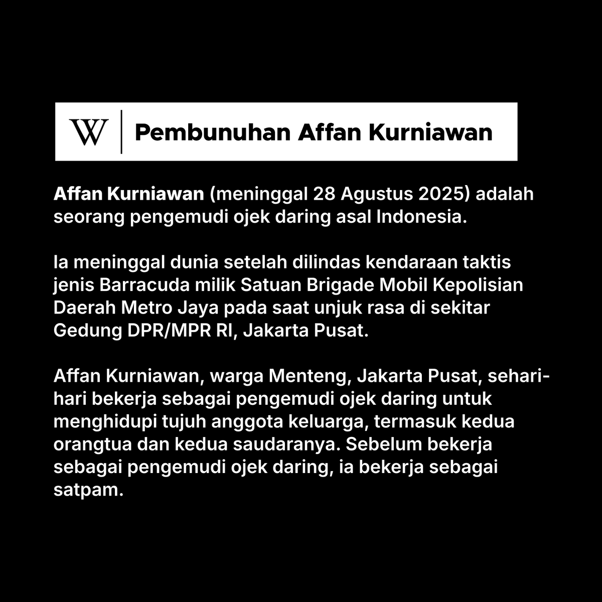 Affan Kurniawan meninggal dunia setelah dilindas kendaraan taktis milik Satuan Brigade Mobil (Brimob) pada saat unjuk rasa tanggal 28 Agustus 2025 di sekitar Gedung DPR/MPR RI.