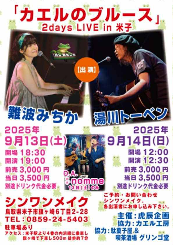 2025年9月13日(土)
「カエルのブルース」

シンワンメイク
鳥取県米子市旗ヶ崎6丁目2-28
0859-24-5403
【出演】
湯川トーベン　
難波みちか
O.A. ⁑nomme

開場18:30/開演19:00
前売3000円/当日3500円
別途ドリンク代金必要

主催:虎辰企画
協力:カエル工房
協力:駄菓子屋&amp;喫茶酒場 グリンゴ堂
