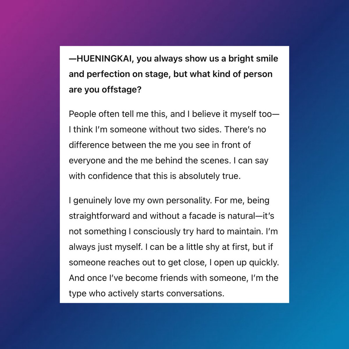 In his interview with 'Nylon Japan guy' Magazine, HUENINGKAI says, "I genuinely love my own personality. I'm always myself. I can be shy at first, but if someone reaches out to get close, l open up quickly. Once we become friends, I'm the type to actively start conversations."