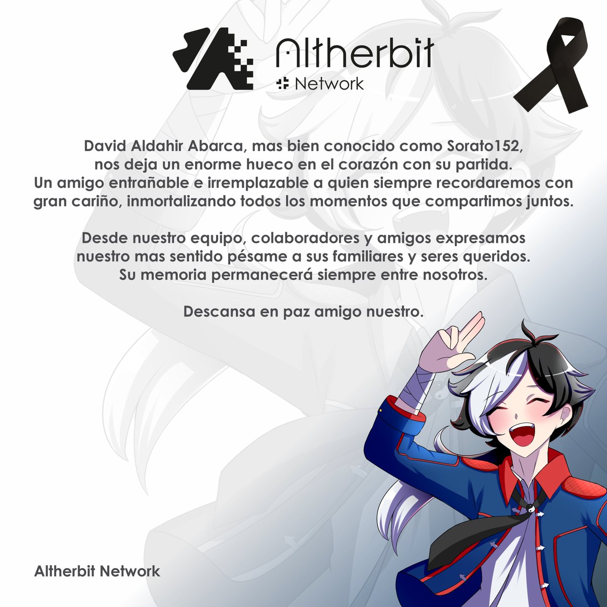 Altherbit Group (@altherbit) on Twitter photo Lamentamos informar que David Aldahir conocido como Sorato (<a href="/Sorato_152/">Sorato 152</a>) ha fallecido el día de ayer.
Siendo un amigo bastante cercano para todos nosotros en Altherbit Network nos duele bastante su partida, deseamos llegar nuestro pésame a su familia.
Siendo un pedido por Lamentamos informar que David Aldahir conocido como Sorato (<a href="/Sorato_152/">Sorato 152</a>) ha fallecido el día de ayer.
Siendo un amigo bastante cercano para todos nosotros en Altherbit Network nos duele bastante su partida, deseamos llegar nuestro pésame a su familia.
Siendo un pedido por
