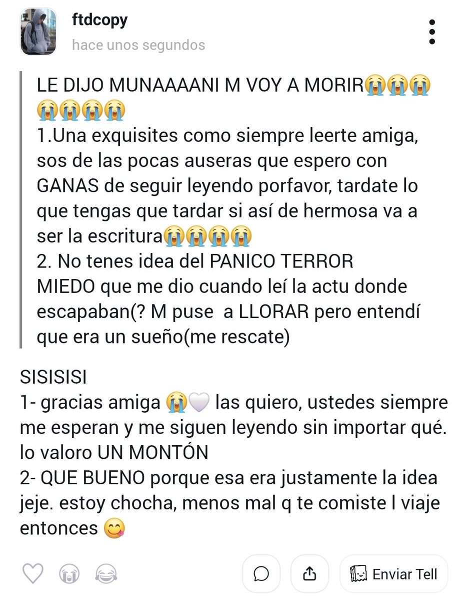 ❓ LE DIJO MUNAAAANI M VOY A MORIR😭😭😭😭😭😭😭
1.Una exquisites como siempre leerte amiga, sos de las pocas auseras que espero con GANAS de seguir leyendo porfavor...
💬 SISISISI
1- gracias amiga 😭🤍 las quiero, ustedes siempre me esperan... #tellonym  tellonym.me/ftdcopy/answer…
