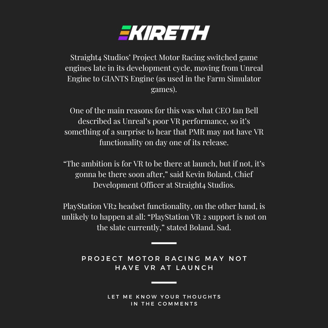 Project Motor Racing may not have VR at launch! 📜 

Straight4 Studios’ Project Motor Racing switched game engines late in its development cycle, moving from Unreal Engine to GIANTS Engine (as used in the Farm Simulator games).

One of the main reasons for this was what CEO Ian