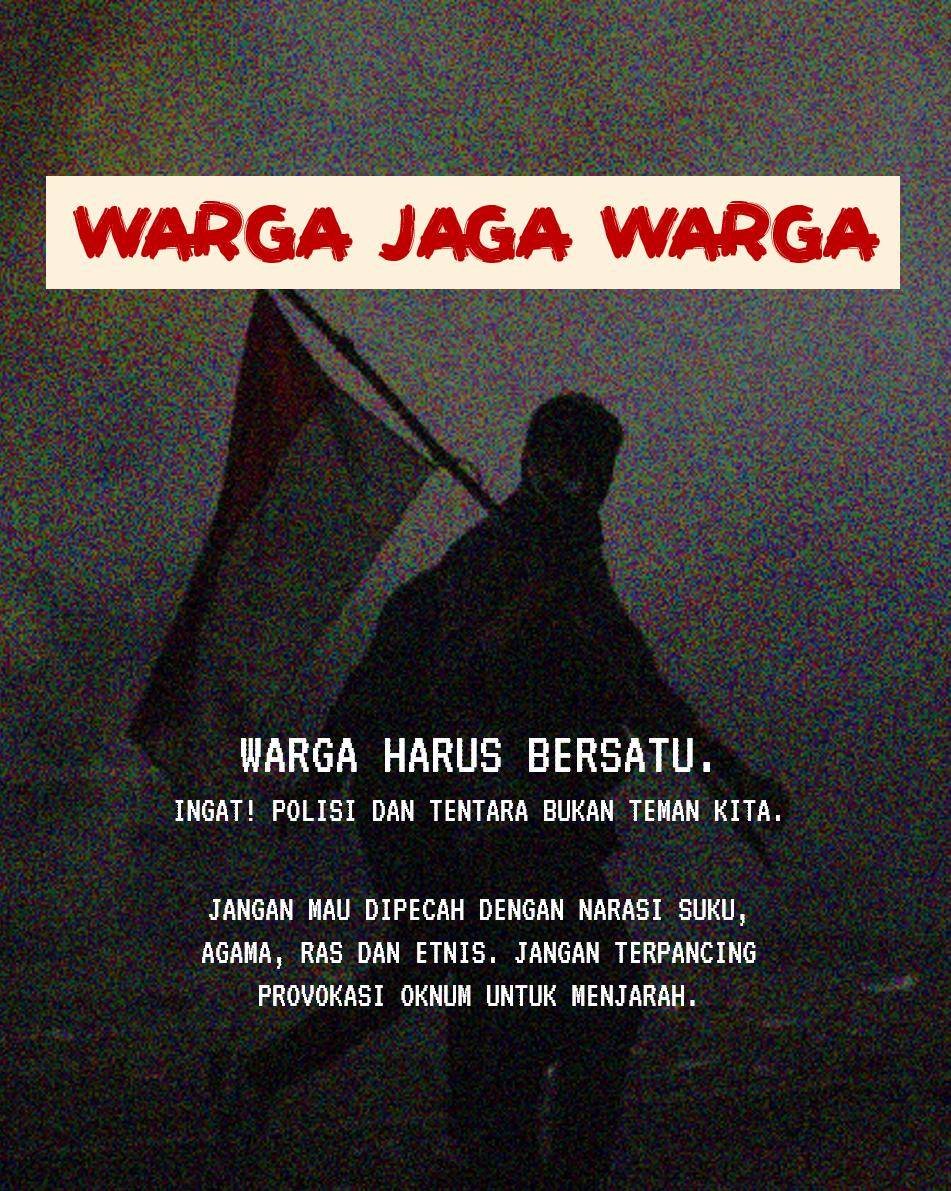 WARGA HARUS JAGA WARGA.

Jangan termakan narasi SARA. Jangan sakiti warga lain. Jangan ambil barang warga lain. Jangan rusak tempat kerja warga lain.

Ingat siapa yang bukan teman kita: Polisi, Tentara dan pemerintah yang bebal dan selalu berlindung di balik impunitasnya.

Kita