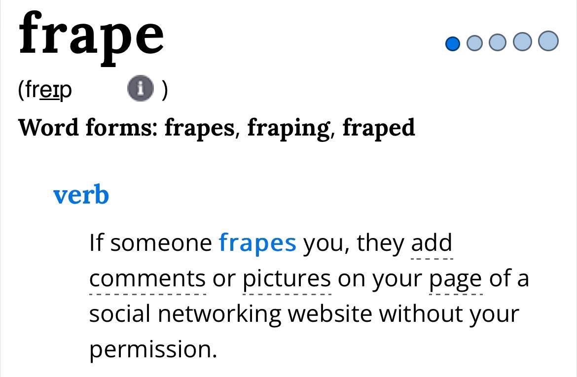 Fraping / Frape:
هو قيام شخصٍ ما بالعبث في حسابك الشخصي، وذلك من خلال نشر منشور، أو ترك تعليق، أو استخدام حسابك، أو العبث بملفك التعريفي بهدف التسلية.

وكلمة Fraping مأخوذة من تركيبٍ لغوي (Portmanteau) يجمع بين: الحرف (F) الذي يرمز إلى (Facebook)، والفعل الإنجليزي (Raping) الذي