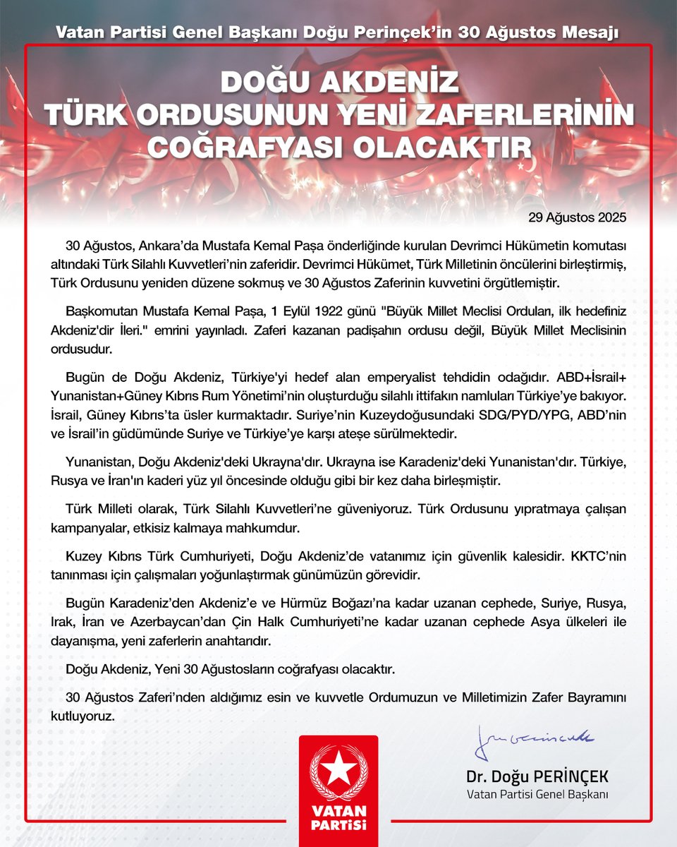 Doğu Perinçek (@dogu_perincek) on Twitter photo Vatan Partisi Genel Başkanı Doğu Perinçek’in 30 Ağustos Mesajı
29 Ağustos 2025
Doğu Akdeniz Türk Ordusunun yeni zaferlerinin coğrafyası olacaktır
30 Ağustos, Ankara’da Mustafa Kemal Paşa önderliğinde kurulan Devrimci Hükümetin komutası altındaki Türk Silahlı Kuvvetleri’nin Vatan Partisi Genel Başkanı Doğu Perinçek’in 30 Ağustos Mesajı
29 Ağustos 2025
Doğu Akdeniz Türk Ordusunun yeni zaferlerinin coğrafyası olacaktır
30 Ağustos, Ankara’da Mustafa Kemal Paşa önderliğinde kurulan Devrimci Hükümetin komutası altındaki Türk Silahlı Kuvvetleri’nin