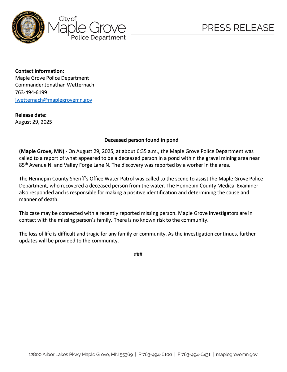 Contact information:
Maple Grove Police Department
Commander Jonathan Wetternach
763-494-6199
jwetternach@maplegrovemn.gov

Release date:
August 29, 2025

Deceased person found in pond

(Maple Grove, MN) - On August 29, 2025, at about 6:35 a.m., the Maple Grove Police Department