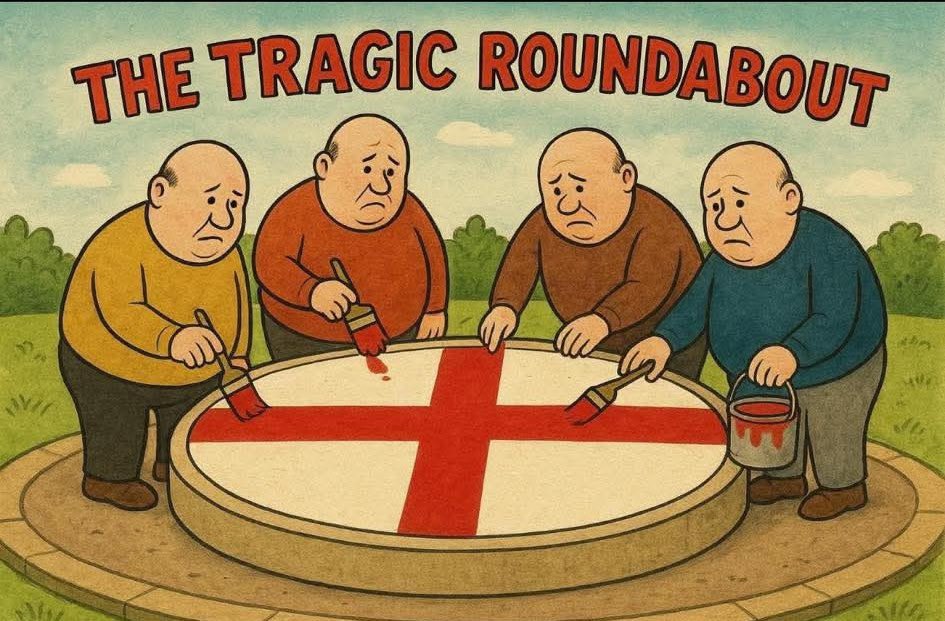 #TheTragicRoumdabout

Ohh,” said Florence, “Is it St George’s Day again already?”

“No,” replied Dougall, “It’s Fascist Pride all year round(about) to celebrate our British culture of Racism &amp; Genocide.”

“Peace &amp; Love, man,” said Dylan.

“Time for bed children,” said Zebedee.