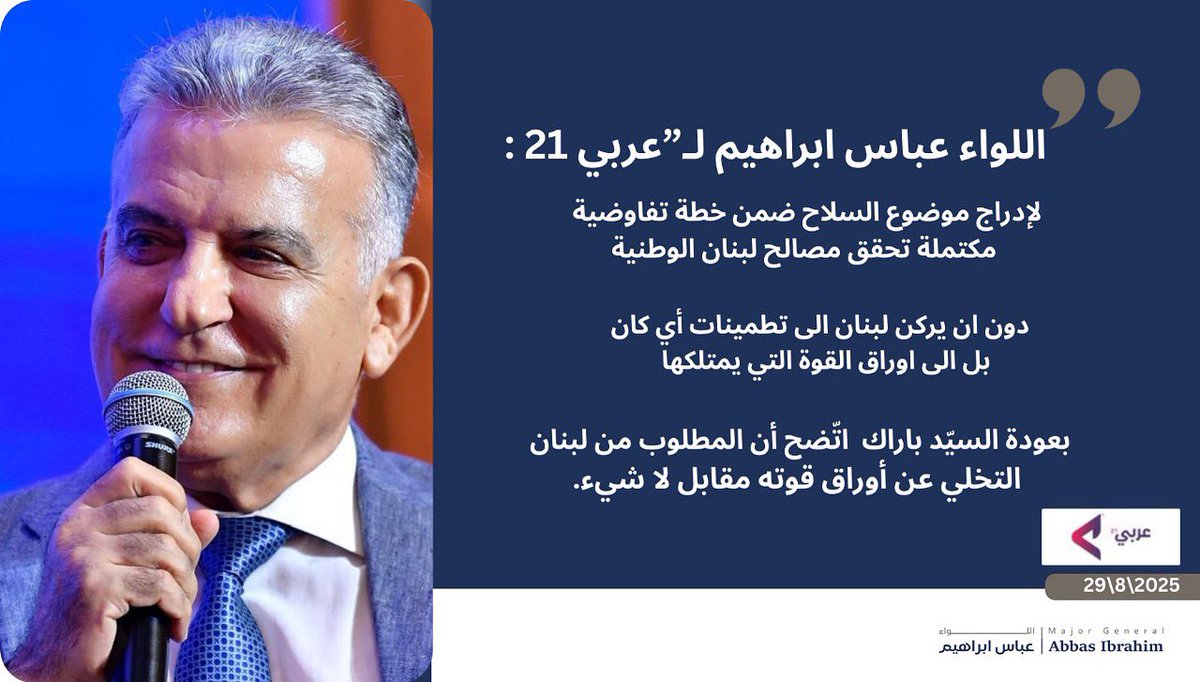 اعتبر اللواء عباس ابراهيم في مقابلة مع صحيفة "عربي 21" الصادرة في #لندن بأن 
"المبعوث الاميركي #توم_باراك وعد بالذهاب الى #اسرائيل والعودة بأجوبة بناء لطلب #لبنان بمبادرة ما من الجانب الاسرائيلي تلاقي الخطوة التي اتخذتها الحكومة اللبنانية في 7 آب الجاري، وبعودة السيّد باراك [قبل