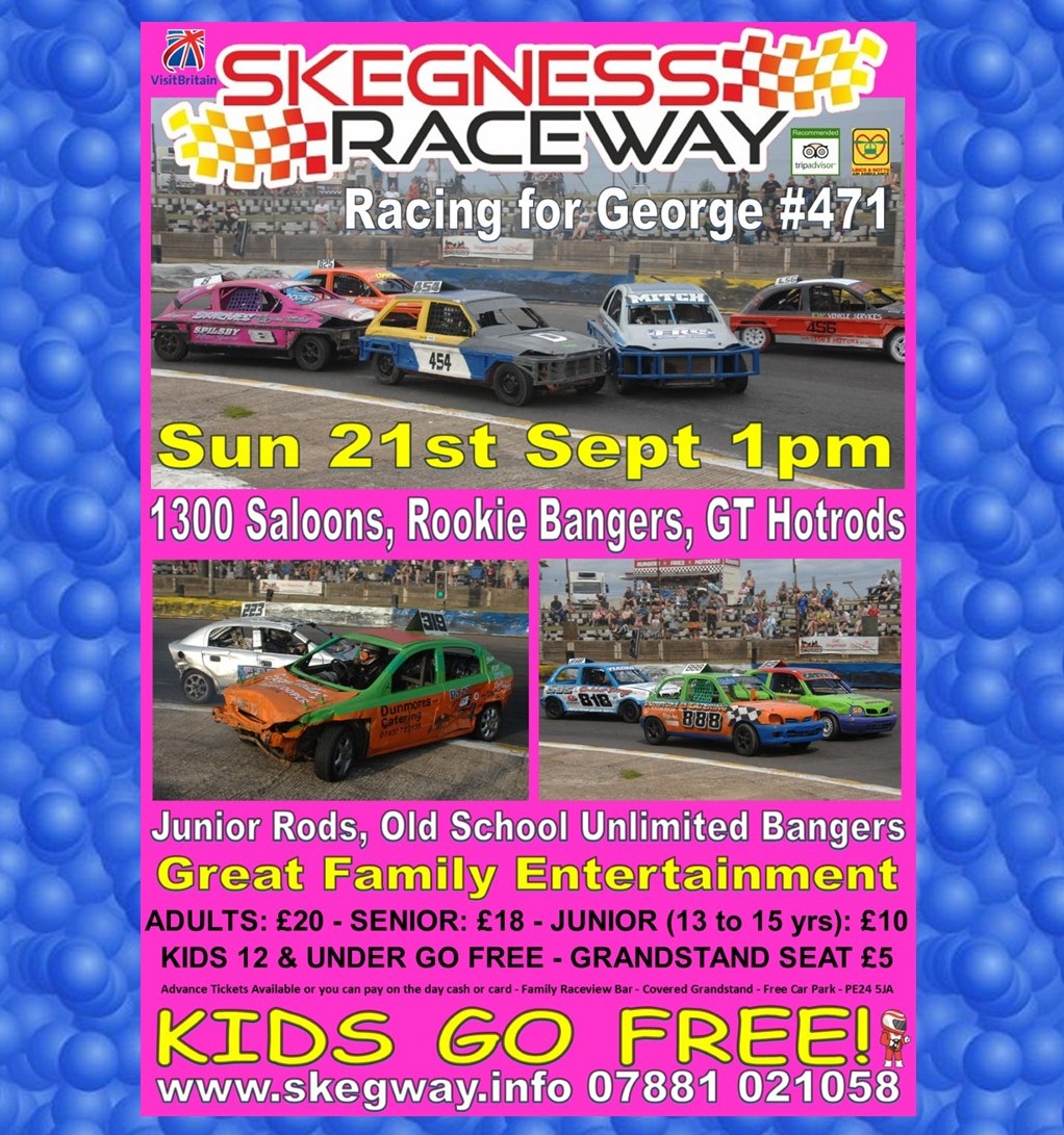 Next at Skeg Vegas
Sun 21st Sept 1pm
Stock Car &amp; Banger Racing
In memory of 471 George Setchfield
Full events guide &amp; Advance Tickets (prices, grandstand, timings etc) skegway.info
you can also pay on the day, cash or card
Great Family Entertainment
Kids Go Free