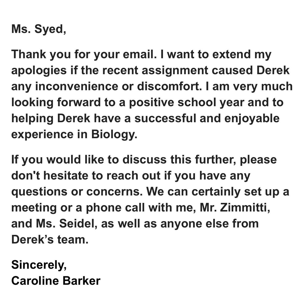 TrueTeller2024's tweet photo. Saw the genius biology homework asking my son about gender and pronouns — with the sweet option to hide it from me. Sent the teacher a letter.

Two days later, she replies: a soft “sorry if he was uncomfortable” and an offer to “chat.” Groundbreaking. My letter to Mrs Barker from Simsbury High School in Connecticut and the Photo with her response below.

“Mrs Barker,

My name is Elvira Syed, and I am the mother of the student , who is enrolled in your biology class this year as a tenth grader. Today was the first day of school, and I was deeply concerned — and frankly outraged — by the homework assignment Derek received, particularly the questionnaire regarding preferred pronouns and where those pronouns should be used.

As a biology teacher, I trust you understand that there are two sexes in the biological world. Derek is my son — a singular human being, born and raised male — and this is evident from his appearance. Therefore, suggesting or normalizing the use of plural pronouns or alternative identities contradicts the very scientific principles that biology is based on, and again, as a biology teacher, you should know that.

Even more troubling is the section of the questionnaire that allows students to choose where their preferred pronouns are used, including the option to exclude their families. By presenting this choice, you are implicitly encouraging students to withhold information from their parents — a practice I strongly object to.

I am also confused as to why, in a biology class, you would need to collect personal information such as my son’s birthday and with whom he lives. This information has already been provided to the school administration through PowerSchool, and it should not be necessary for classroom instruction. Including such questions in your assignment raises concerns about the intent behind gathering details that are unrelated to your subject matter.

As you may know, I have formally submitted a NO CONSENT request to Principal Mrs. Seidel to be placed in Derek’s file, explicitly prohibiting any discussions or interventions related to gender identity without my knowledge or consent. This is not a theoretical concern for me; I lost my daughter, Ilene, to gender ideology, which was introduced and reinforced within Simsbury High School. I will not allow my second child to be subjected to the same influences.

I have also informed the principal that I am forwarding all related materials — including my correspondence and now this assignment — to the Department of Education in Washington for review.

I sincerely hope that my letter will not affect your attitude toward Derek in the classroom and that you will not discuss this letter with him directly. I trust in your professionalism and expect that Derek will be treated fairly and supported in his learning environment.

I respectfully ask that you focus your instruction on biology, not gender ideology. Derek is already facing academic challenges, and what he needs most from his teachers is support in building his knowledge and skills, not confusion about his identity. I appreciate your attention to this matter and look forward to seeing his growth in your class through stronger academic focus and improved grades.

Thank you for taking the time to read this letter.

Sincerely,
Elvira Syed