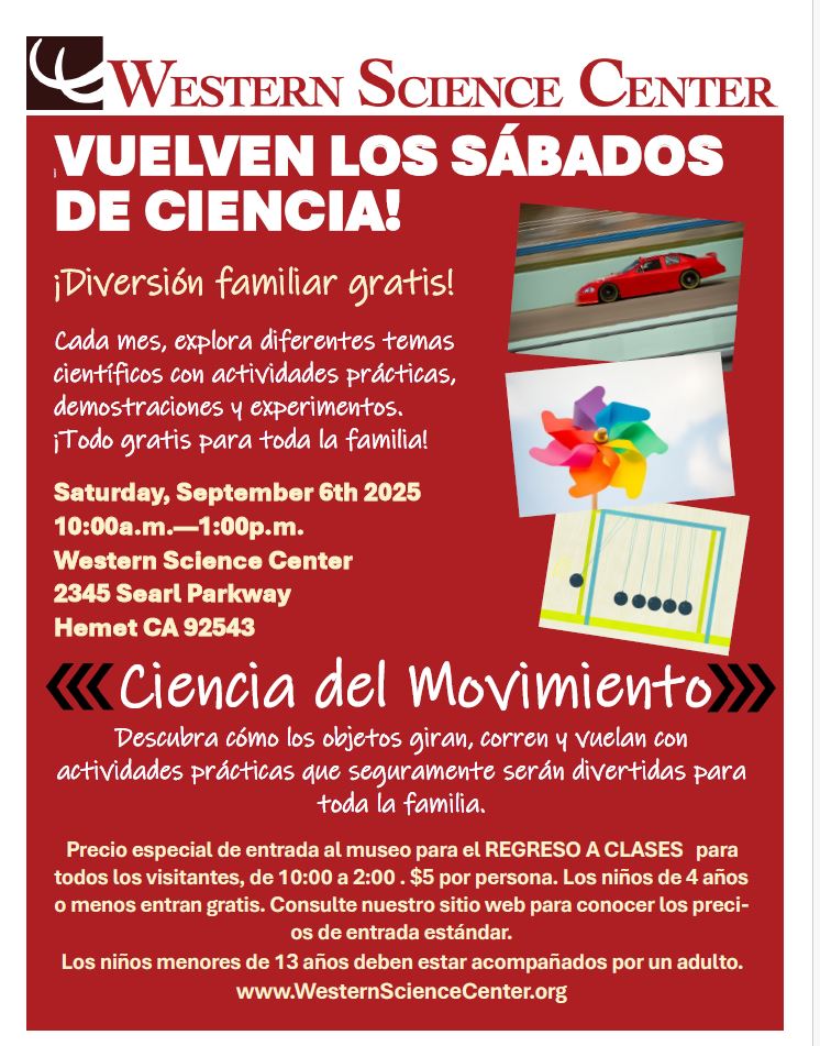 SCIENCE SATURDAYS ARE BACK! Free Family Fun! Science of Motion. Saturday, September 6, 2025, 10:00 a.m.—1:00 p.m. Western Science Center, 2345 Searl Parkway Hemet, CA 92543.
WesternScienceCenter.org