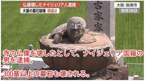 2018年7月、大阪府阪南市の共同墓地で約300基の墓石が倒され、さらに8月には愛媛県西条市の寺院で仏像が破壊されるという事件が相次いで発生した。
犯人は大阪府内に住むナイジェリア国籍の45歳無職の男。ナイジェリアでは人口の５０％がイスラム教徒である。