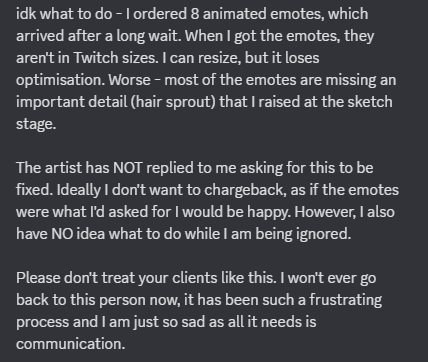 Artists, PLEASE COMMUNICATE with your clients. 

This commission has been such a nightmare process, and I am left with having spent money on something I can't use. It is totally ok to miss things. Make mistakes. But please be prepared to sort that out and reply.

wwyd?