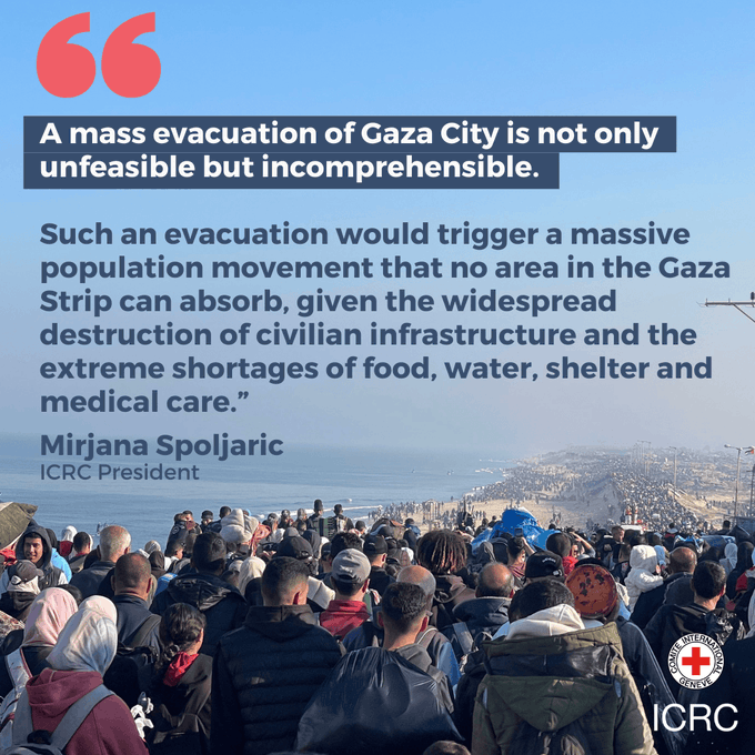"A mass evacuation of Gaza City is not only unfeasible but incomprehensible.   Such an evacuation would trigger a massive population movement that no area in the Gaza Strip can absorb, given the widespread destruction of civilian infrastructure and the extreme shortages of food, water, shelter and medical care.”