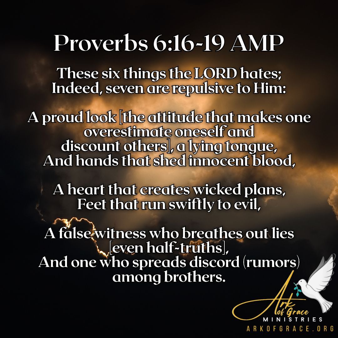 These six things the LORD hates; Indeed, seven are repulsive to Him: A proud look [the attitude that makes one overestimate oneself and discount others], a lying tongue,
And hands that shed innocent blood, A heart that creates wicked plans, Feet that run swiftly to evil, A false