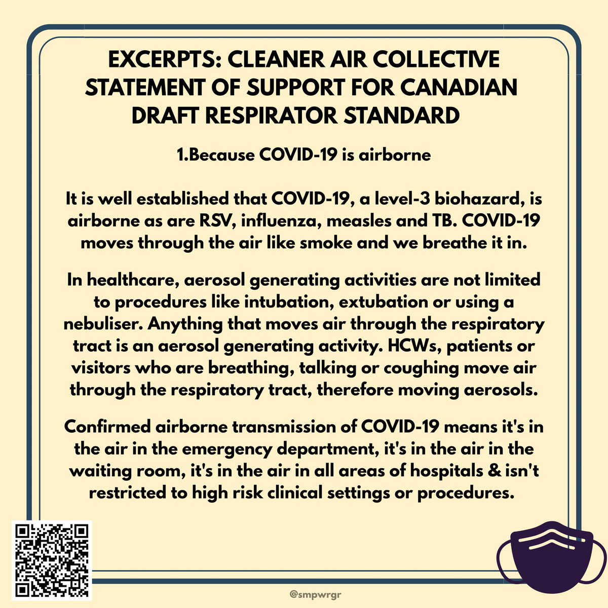 EXCERPTS: CLEANER AIR COLLECTIVE STATEMENT OF SUPPORT FOR CANADIAN DRAFT RESPIRATOR STANDARD 1.Because COVID-19 is airborne It is well established that COVID-19, a level- 3 biohazard, is airborne as are RSV, influenza, measles and TB. COVID-19 moves through the air like smoke and we breathe it in. In healthcare, aerosol generating activities are not limited to procedures like intubation, extubation or using a nebuliser. Anything that moves air through the respiratory tract is an aerosol generating activity. HCWs, patients or visitors who are breathing, talking or coughing move air through t...